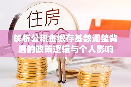 长城解析公积金缴存基数调整背后的政策逻辑与个人影响
