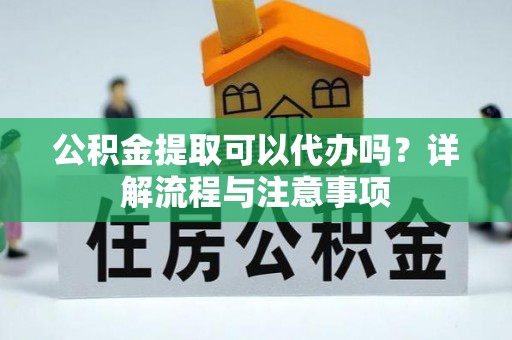 长城公积金提取可以代办吗？详解流程与注意事项