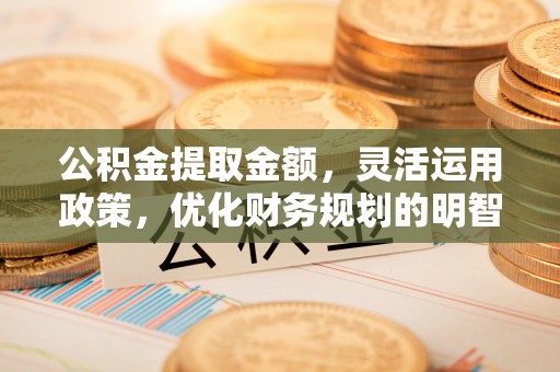 长城公积金提取金额，灵活运用政策，优化财务规划的明智选择