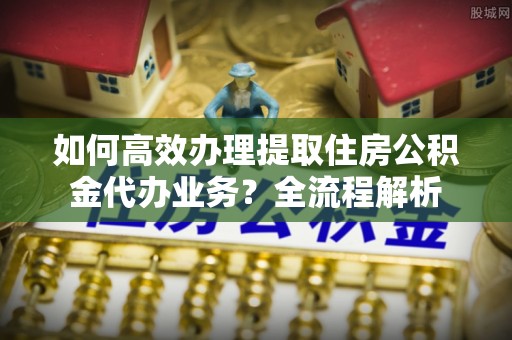 长城如何高效办理提取住房公积金代办业务？全流程解析