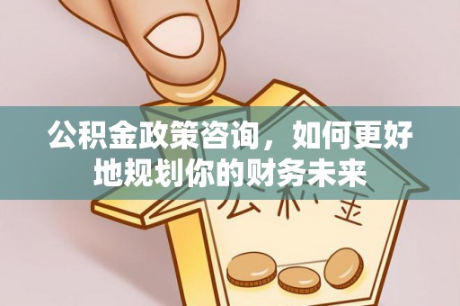 长城公积金政策咨询，如何更好地规划你的财务未来