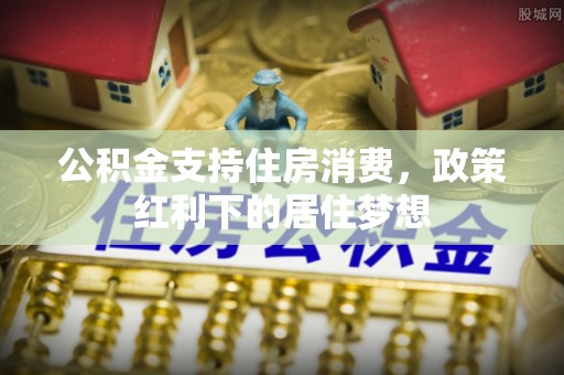 长城公积金支持住房消费，政策红利下的居住梦想