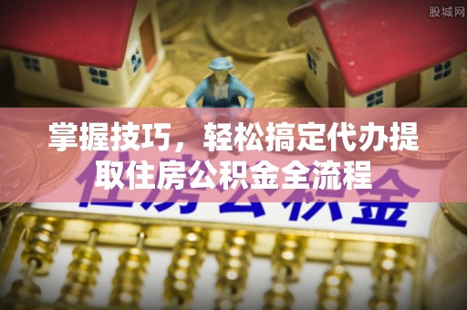 长城掌握技巧，轻松搞定代办提取住房公积金全流程