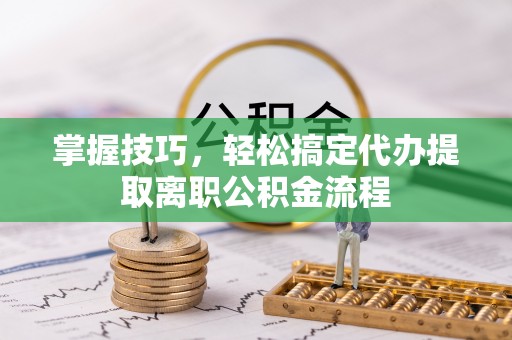 长城掌握技巧，轻松搞定代办提取离职公积金流程