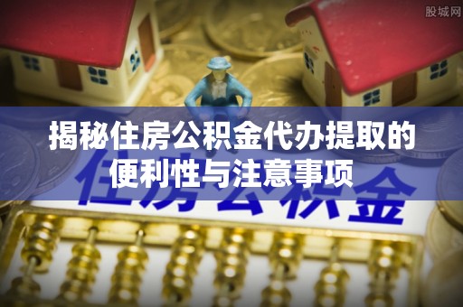 长城揭秘住房公积金代办提取的便利性与注意事项