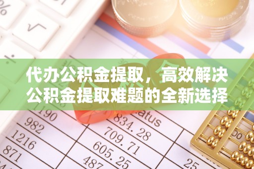 长城代办公积金提取，高效解决公积金提取难题的全新选择