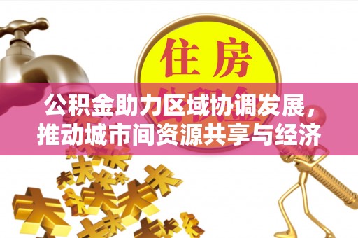 长城公积金助力区域协调发展，推动城市间资源共享与经济均衡发展