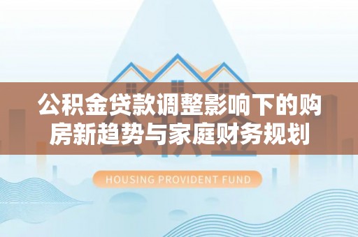 长城公积金贷款调整影响下的购房新趋势与家庭财务规划