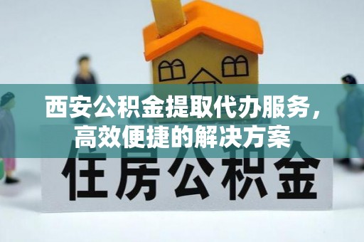 长城西安公积金提取代办服务，高效便捷的解决方案