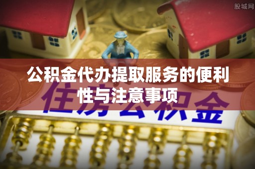 长城公积金代办提取服务的便利性与注意事项