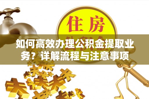 长城如何高效办理公积金提取业务？详解流程与注意事项