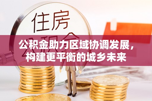 长城公积金助力区域协调发展，构建更平衡的城乡未来
