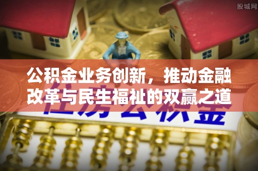 长城公积金业务创新，推动金融改革与民生福祉的双赢之道