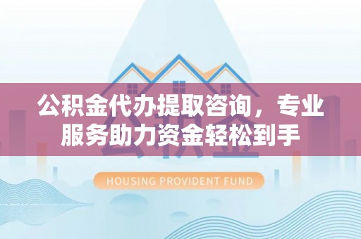 长城公积金代办提取咨询，专业服务助力资金轻松到手