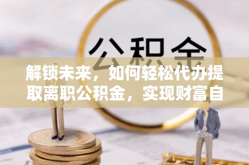 长城解锁未来，如何轻松代办提取离职公积金，实现财富自由的第一步