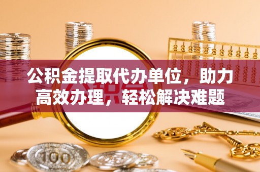 长城公积金提取代办单位，助力高效办理，轻松解决难题