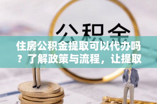 长城住房公积金提取可以代办吗？了解政策与流程，让提取更便捷