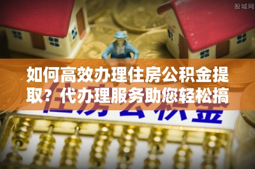 长城如何高效办理住房公积金提取？代办理服务助您轻松搞定