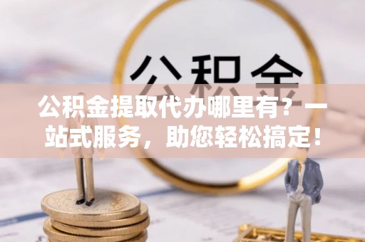 长城公积金提取代办哪里有？一站式服务，助您轻松搞定！