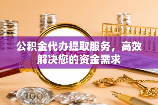 长城公积金代办提取服务，高效解决您的资金需求