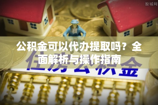 长城公积金可以代办提取吗？全面解析与操作指南