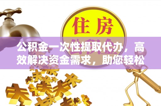 长城公积金一次性提取代办，高效解决资金需求，助您轻松应对生活难题