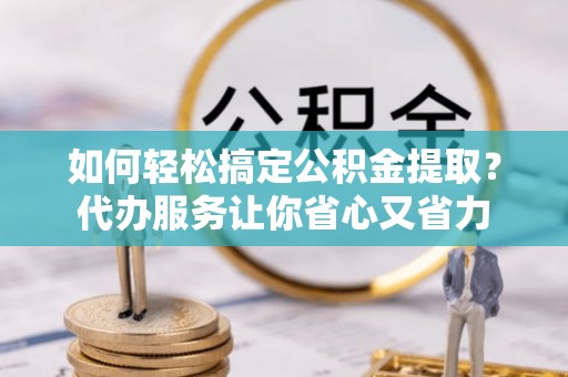 长城如何轻松搞定公积金提取？代办服务让你省心又省力
