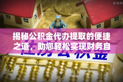 长城揭秘公积金代办提取的便捷之道，助您轻松实现财务自由