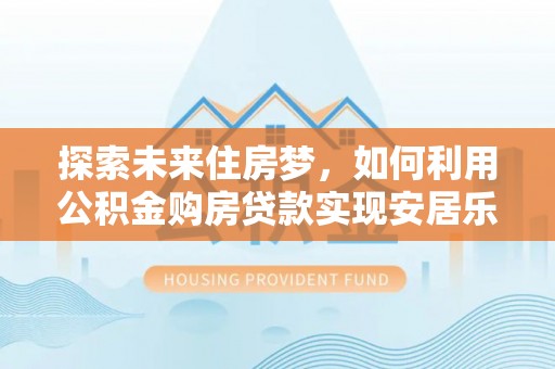 长城探索未来住房梦，如何利用公积金购房贷款实现安居乐业