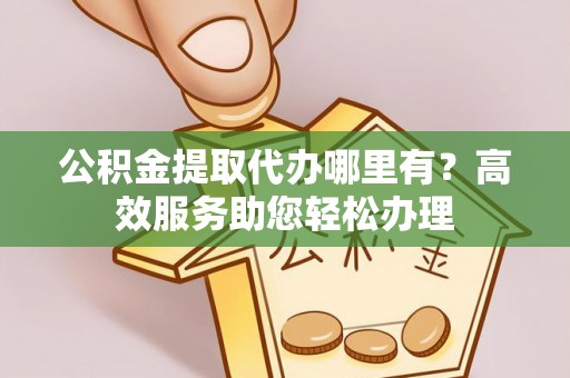 长城公积金提取代办哪里有？高效服务助您轻松办理