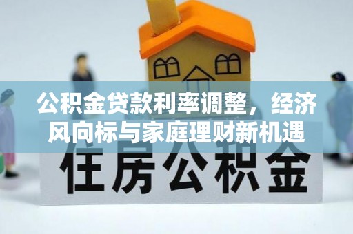 长城公积金贷款利率调整，经济风向标与家庭理财新机遇