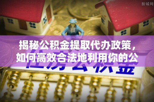 长城揭秘公积金提取代办政策，如何高效合法地利用你的公积金