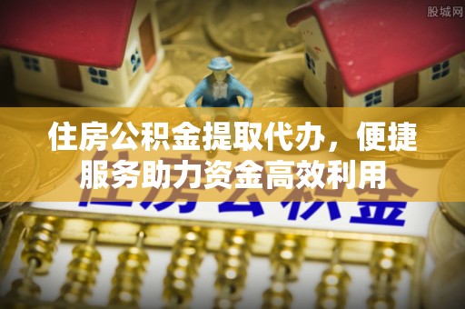 长城住房公积金提取代办，便捷服务助力资金高效利用