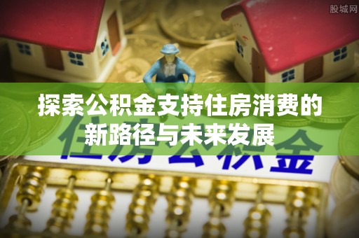 长城探索公积金支持住房消费的新路径与未来发展