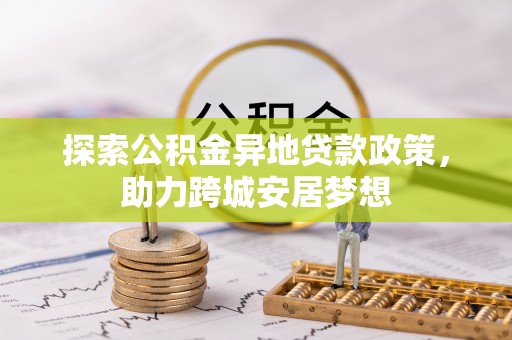 长城探索公积金异地贷款政策，助力跨城安居梦想