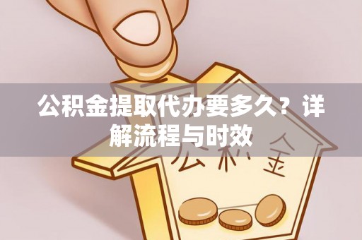 长城公积金提取代办要多久？详解流程与时效