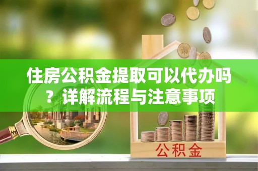 长城住房公积金提取可以代办吗？详解流程与注意事项