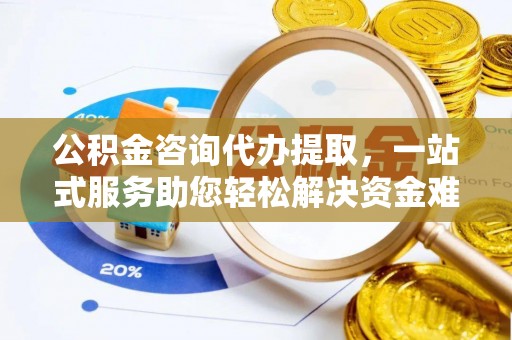 长城公积金咨询代办提取，一站式服务助您轻松解决资金难题