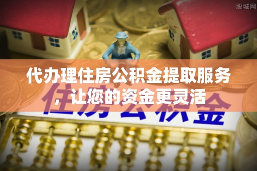 长城代办理住房公积金提取服务，让您的资金更灵活