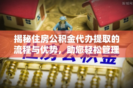 长城揭秘住房公积金代办提取的流程与优势，助您轻松管理资金