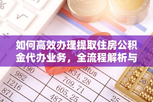 长城如何高效办理提取住房公积金代办业务，全流程解析与实用建议