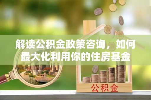 长城解读公积金政策咨询，如何最大化利用你的住房基金