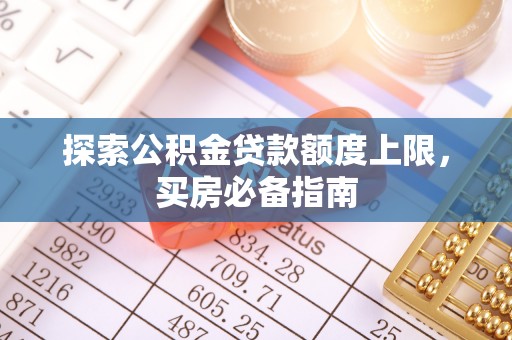 长城探索公积金贷款额度上限，买房必备指南