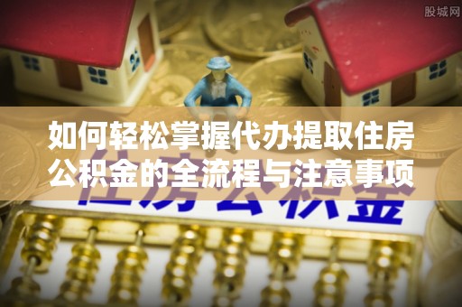 长城如何轻松掌握代办提取住房公积金的全流程与注意事项