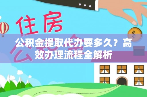 长城公积金提取代办要多久？高效办理流程全解析