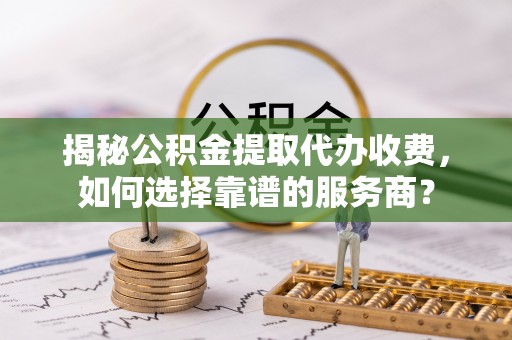 长城揭秘公积金提取代办收费，如何选择靠谱的服务商？