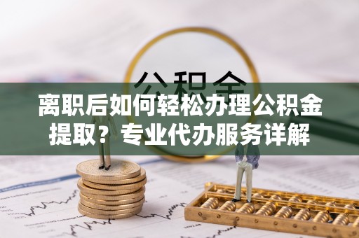 长城离职后如何轻松办理公积金提取？专业代办服务详解