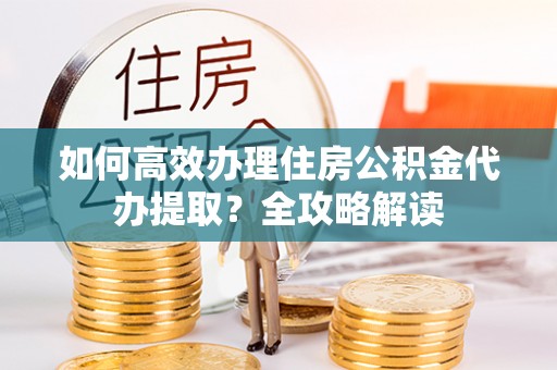长城如何高效办理住房公积金代办提取？全攻略解读