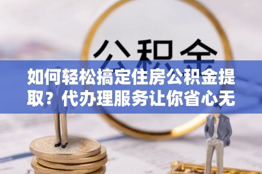 长城如何轻松搞定住房公积金提取？代办理服务让你省心无忧