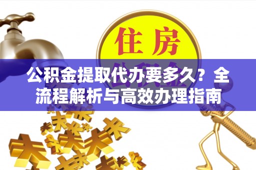 长城公积金提取代办要多久？全流程解析与高效办理指南